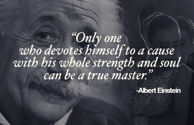 "Only one who devotes himself to a cause with his whole strength and soul can be a true master." Albert Einstein